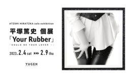 W'UP！★2月4日～2月9日　平塚篤史個展「Your Rubber / Could be your lover … 」　YUGEN Gallery